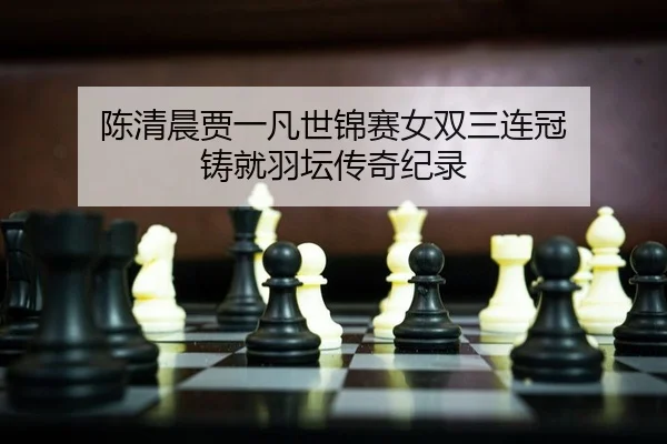 陈清晨贾一凡世锦赛女双三连冠 铸就羽坛传奇纪录
