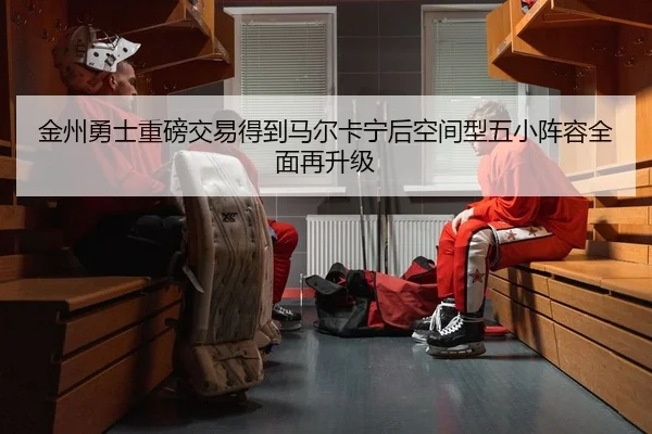金州勇士重磅交易得到马尔卡宁后空间型五小阵容全面再升级